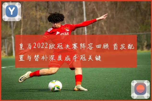 皇马2022欧冠决赛阵容回顾 首发配置与替补深度成夺冠关键
