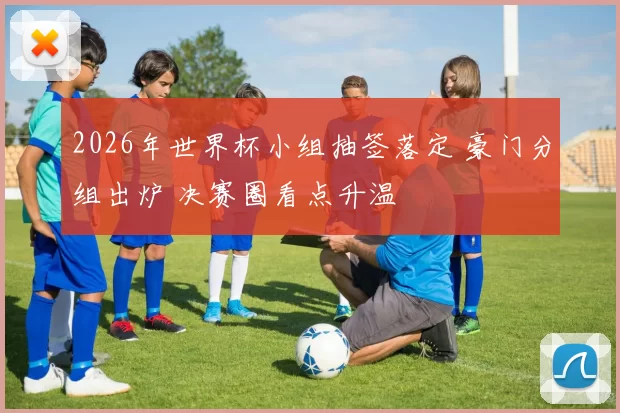 2026年世界杯小组抽签落定 豪门分组出炉 决赛圈看点升温