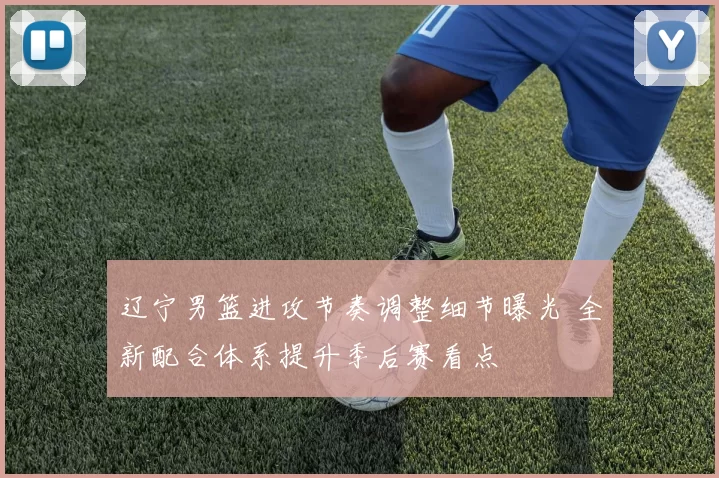 辽宁男篮进攻节奏调整细节曝光 全新配合体系提升季后赛看点