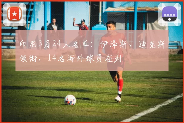 印尼3月24人名单：伊泽斯、迪克斯领衔，14名海外球员在列