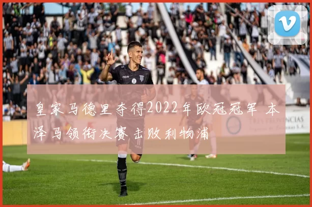 皇家马德里夺得2022年欧冠冠军 本泽马领衔决赛击败利物浦