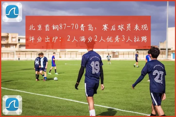 北京首钢87-70青岛，赛后球员表现评分出炉：2人满分2人优秀3人拉跨