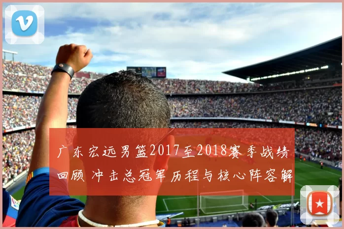 广东宏远男篮2017至2018赛季战绩回顾 冲击总冠军历程与核心阵容解析