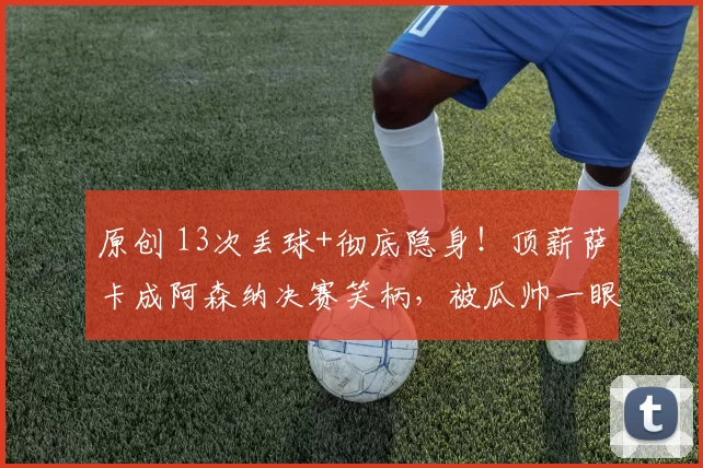 原创 13次丢球+彻底隐身!顶薪萨卡成阿森纳决赛笑柄,被瓜帅一眼看穿