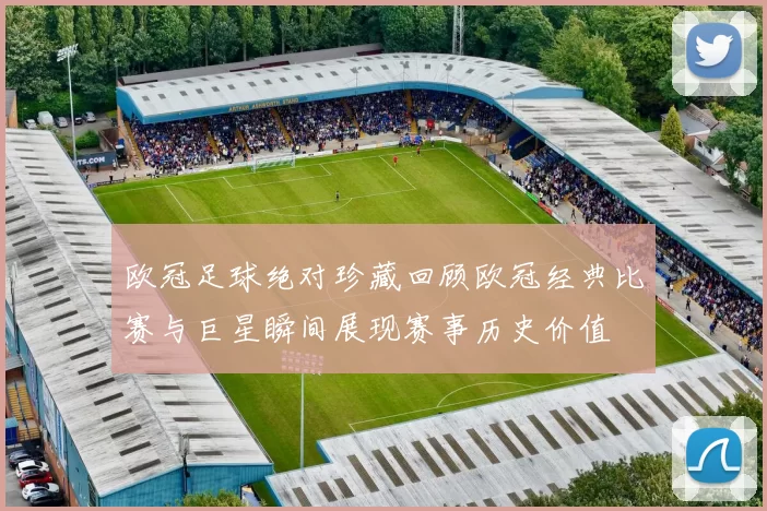 欧冠足球绝对珍藏回顾欧冠经典比赛与巨星瞬间展现赛事历史价值