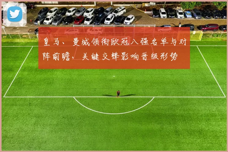 皇马、曼城领衔欧冠八强名单与对阵前瞻,关键交锋影响晋级形势