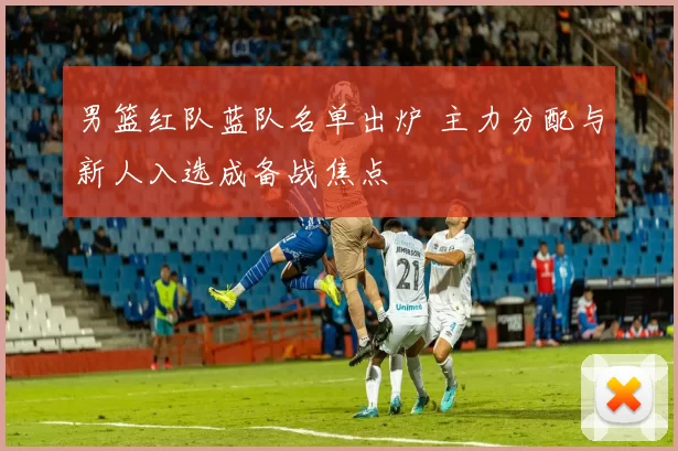 男篮红队蓝队名单出炉 主力分配与新人入选成备战焦点