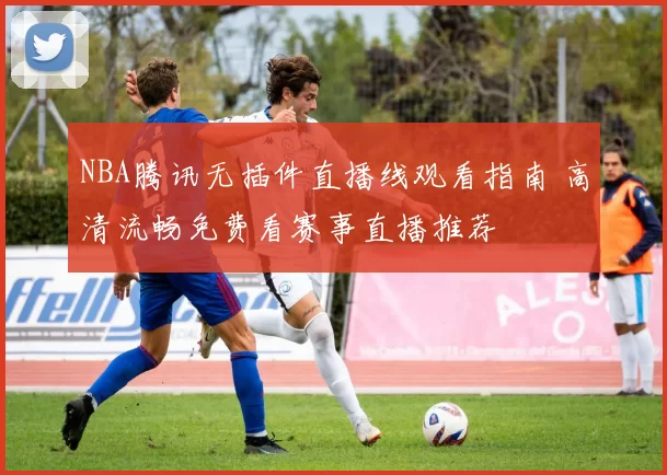 NBA腾讯无插件直播线观看指南 高清流畅免费看赛事直播推荐