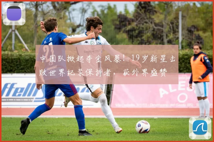 中国队掀起夺金风暴！19岁新星击败世界纪录保持者，获外界盛赞