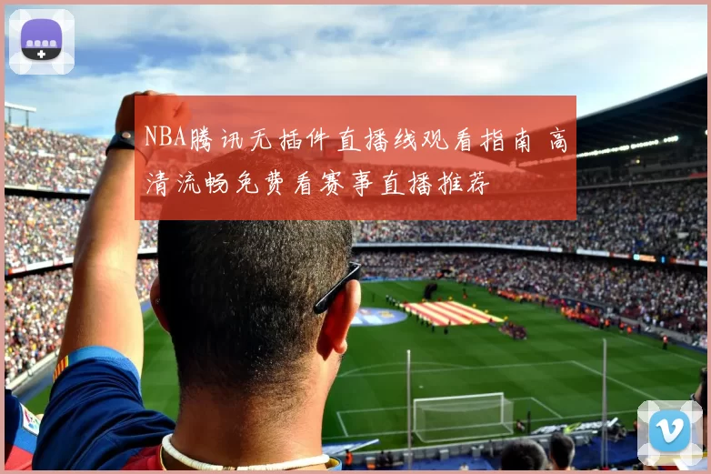 NBA腾讯无插件直播线观看指南 高清流畅免费看赛事直播推荐