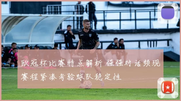 欧冠杯比赛特点解析 强强对话频现赛程紧凑考验球队稳定性