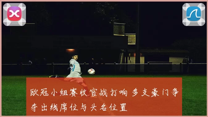 欧冠小组赛收官战打响 多支豪门争夺出线席位与头名位置