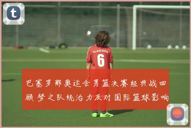 巴塞罗那奥运会男篮决赛经典战回顾 梦之队统治力及对国际篮球影响