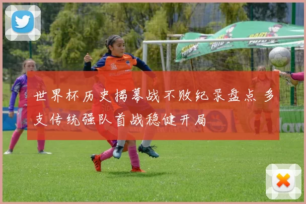 世界杯历史揭幕战不败纪录盘点 多支传统强队首战稳健开局