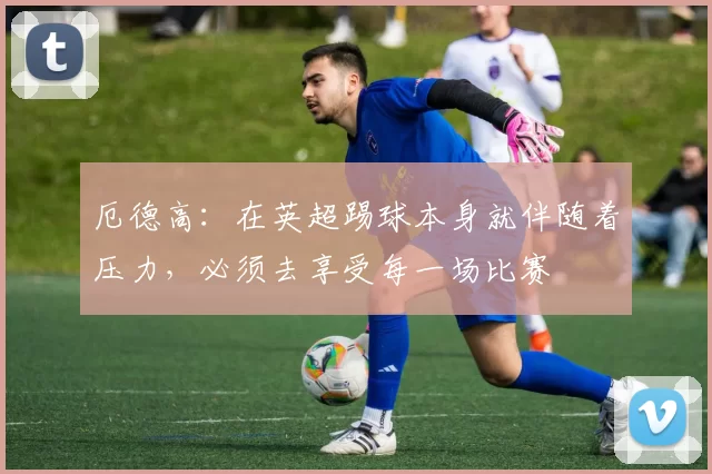 厄德高：在英超踢球本身就伴随着压力，必须去享受每一场比赛