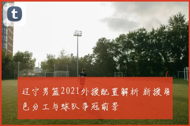 辽宁男篮2021外援配置解析 新援角色分工与球队争冠前景