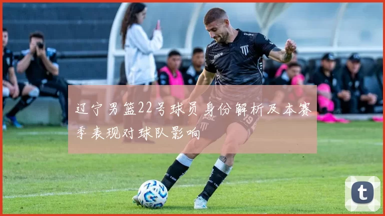辽宁男篮22号球员身份解析及本赛季表现对球队影响