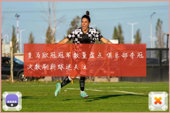 皇马欧冠冠军数量盘点 俱乐部夺冠次数刷新球迷关注