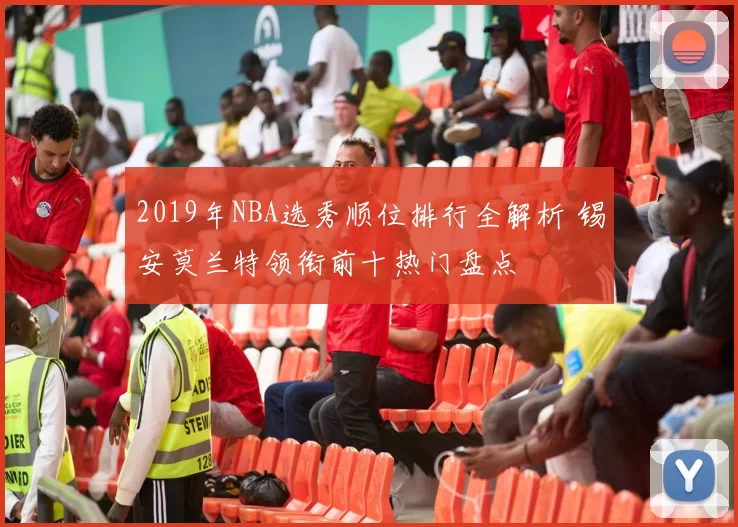 2019年NBA选秀顺位排行全解析 锡安莫兰特领衔前十热门盘点