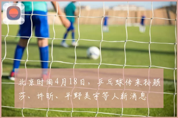 北京时间4月18日，乒乓球传来孙颖莎、许昕、平野美宇等人新消息