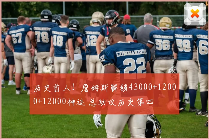 历史首人!詹姆斯解锁43000+12000+12000神迹 总助攻历史第四
