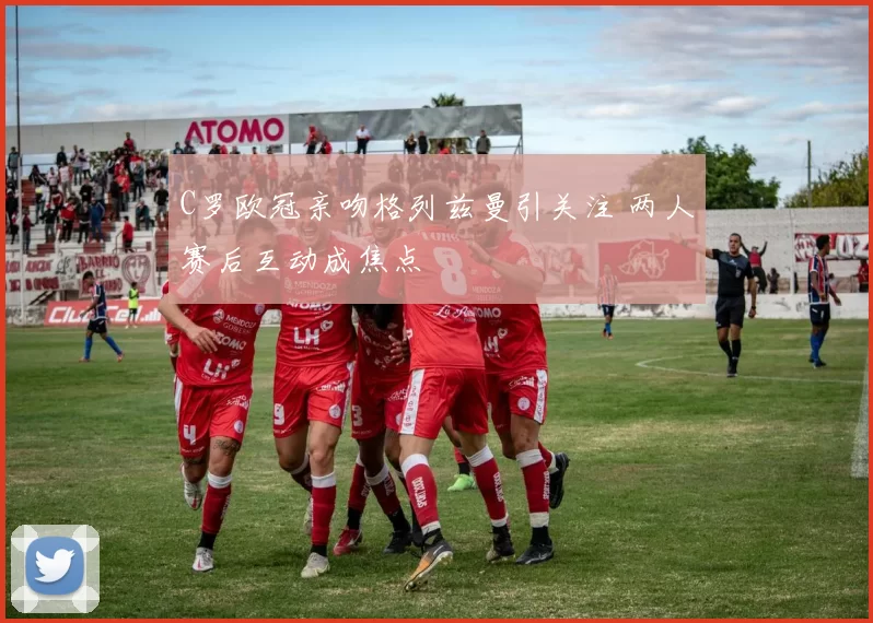 C罗欧冠亲吻格列兹曼引关注 两人赛后互动成焦点