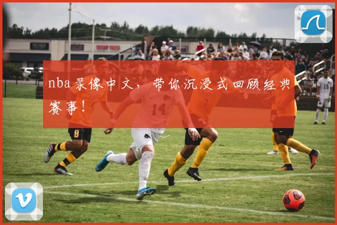 nba录像中文，带你沉浸式回顾经典赛事！