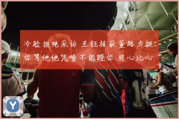 冷脸拒绝采访 王钰栋获董路力挺:你骂他他凭啥不能瞪你 将心比心