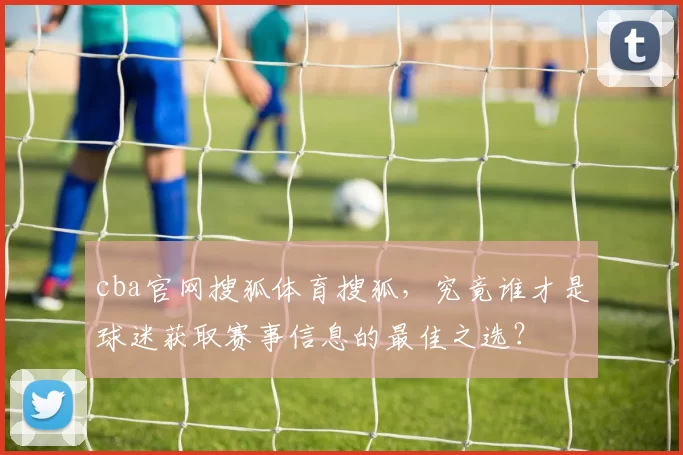 cba官网搜狐体育搜狐，究竟谁才是球迷获取赛事信息的最佳之选？