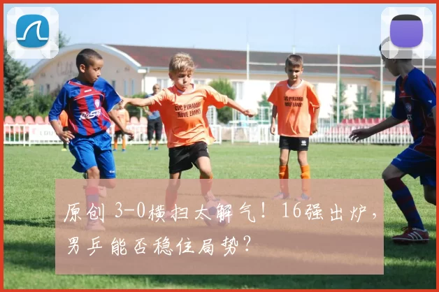 原创 3-0横扫太解气！16强出炉，男乒能否稳住局势？