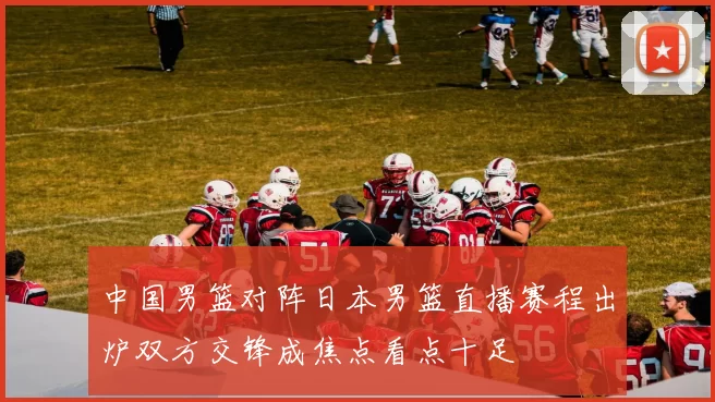 中国男篮对阵日本男篮直播赛程出炉双方交锋成焦点看点十足