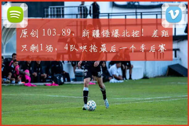 原创 103_89,新疆锤爆北控!差距只剩1场,4队哄抢最后一个季后赛名额