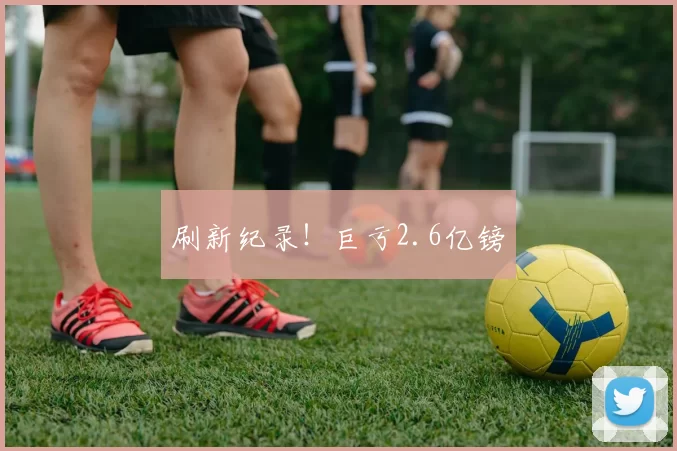 刷新纪录！巨亏2.6亿镑