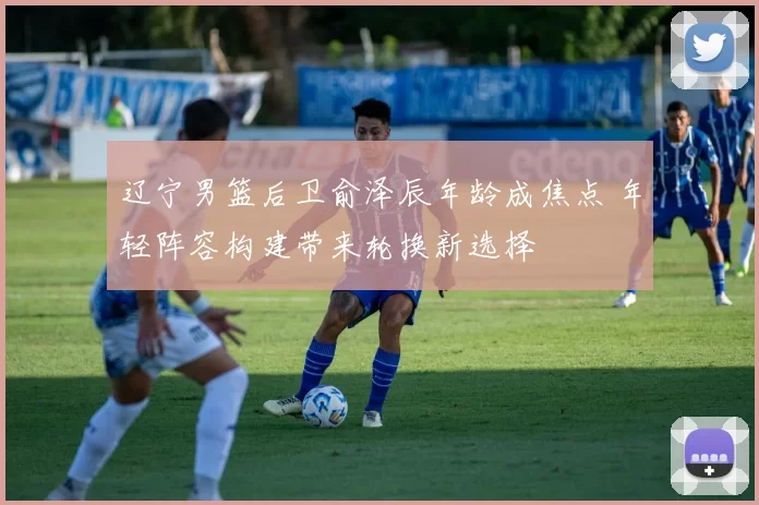 辽宁男篮后卫俞泽辰年龄成焦点 年轻阵容构建带来轮换新选择