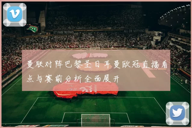 曼联对阵巴黎圣日耳曼欧冠直播看点与赛前分析全面展开