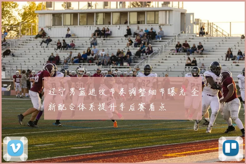 辽宁男篮进攻节奏调整细节曝光 全新配合体系提升季后赛看点