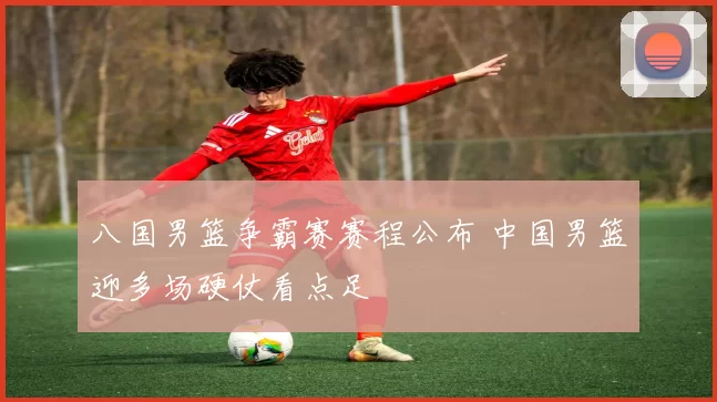 八国男篮争霸赛赛程公布 中国男篮迎多场硬仗看点足