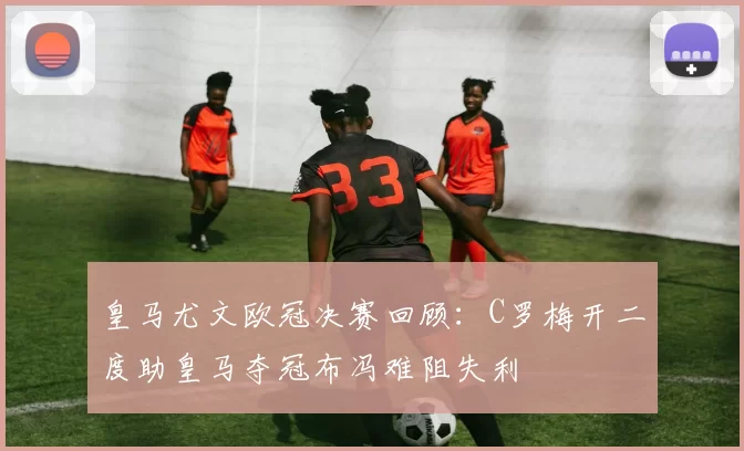 皇马尤文欧冠决赛回顾:C罗梅开二度助皇马夺冠布冯难阻失利