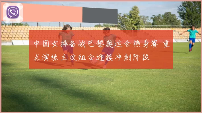 中国女排备战巴黎奥运会热身赛 重点演练主攻组合迎接冲刺阶段