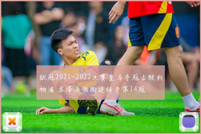 欧冠2021-2022决赛皇马夺冠击败利物浦 本泽马领衔逆转夺第14冠