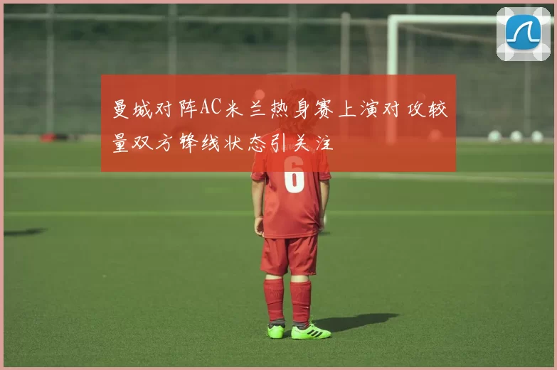 曼城对阵AC米兰热身赛上演对攻较量双方锋线状态引关注