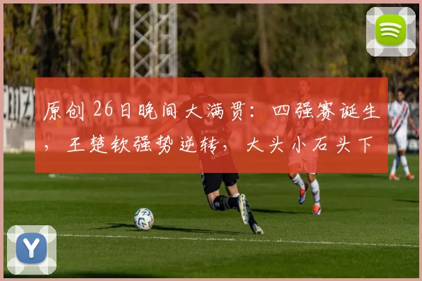 原创 26日晚间大满贯:四强赛诞生,王楚钦强势逆转,大头小石头下轮压力大