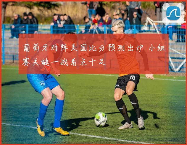 葡萄牙对阵美国比分预测出炉 小组赛关键一战看点十足