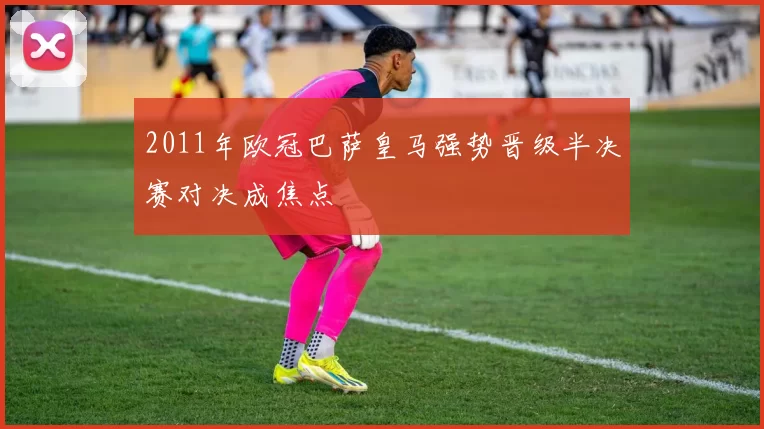 2011年欧冠巴萨皇马强势晋级半决赛对决成焦点