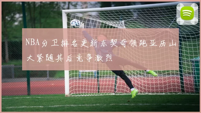 NBA分卫排名更新东契奇领跑亚历山大紧随其后竞争激烈