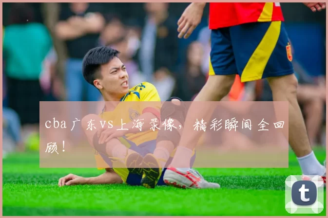 cba广东vs上海录像，精彩瞬间全回顾！