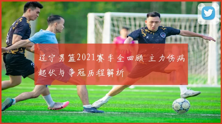 辽宁男篮2021赛季全回顾 主力伤病起伏与争冠历程解析