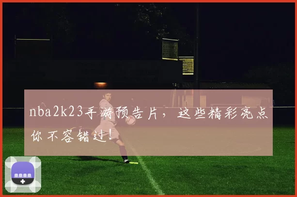 nba2k23手游预告片，这些精彩亮点你不容错过！