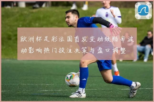 欧洲杯足彩法国首发变动致赔率波动影响热门投注决策与盘口调整