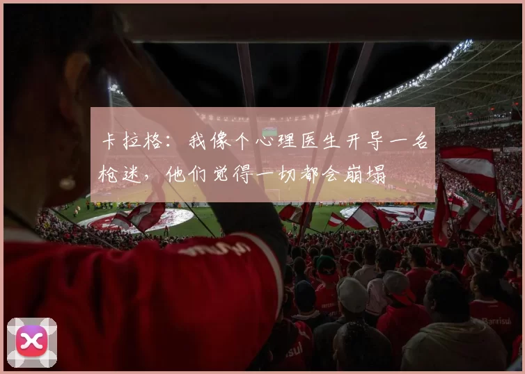 卡拉格:我像个心理医生开导一名枪迷,他们觉得一切都会崩塌